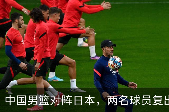 中国男篮对阵日本，两名球员复出，首发和轮换阵容将发生变化